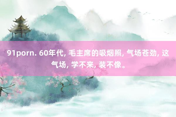 91porn. 60年代， 毛主席的吸烟照， 气场苍劲， 这气场， 学不来， 装不像。