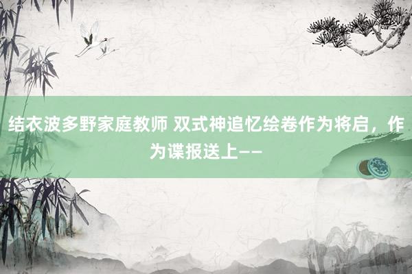 结衣波多野家庭教师 双式神追忆绘卷作为将启，作为谍报送上——