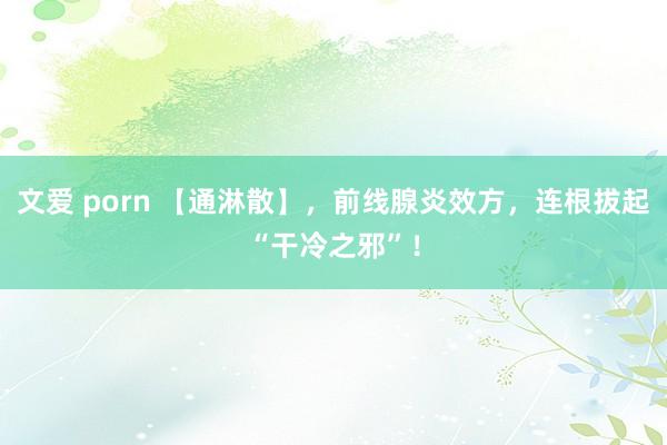 文爱 porn 【通淋散】，前线腺炎效方，连根拔起“干冷之邪”！