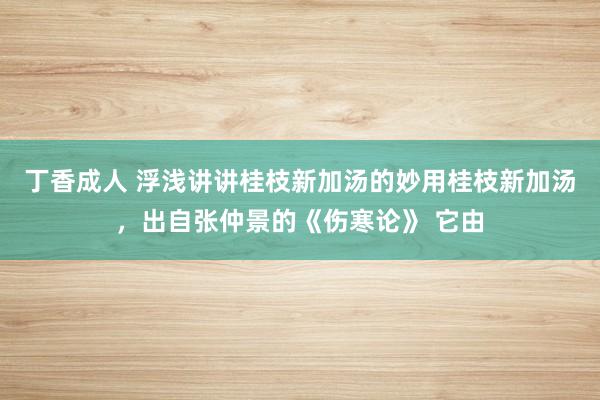 丁香成人 浮浅讲讲桂枝新加汤的妙用桂枝新加汤,出自张仲景的《伤寒论》 它由