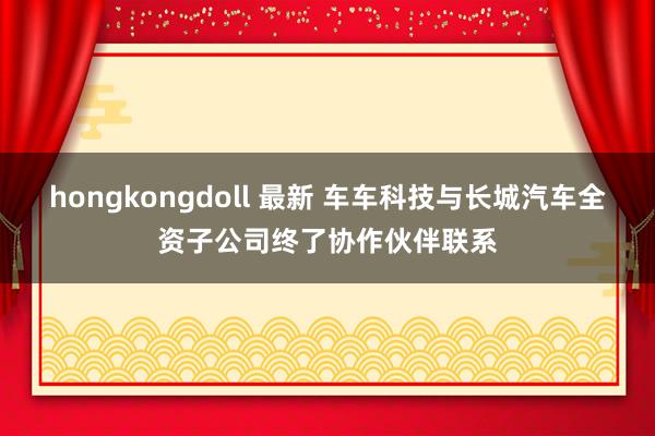 hongkongdoll 最新 车车科技与长城汽车全资子公司终了协作伙伴联系