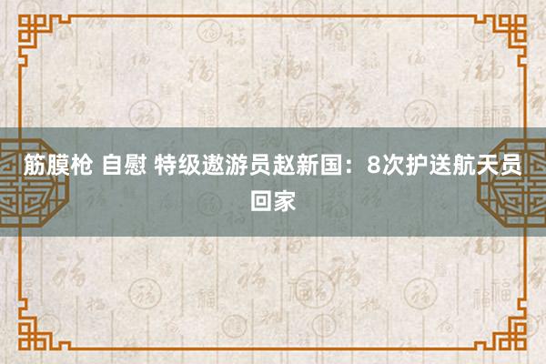 筋膜枪 自慰 特级遨游员赵新国：8次护送航天员回家