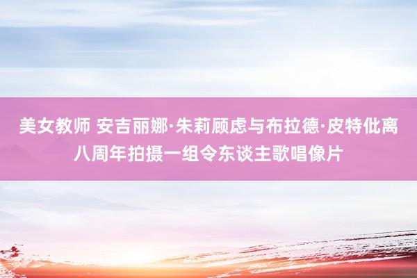 美女教师 安吉丽娜·朱莉顾虑与布拉德·皮特仳离八周年拍摄一组令东谈主歌唱像片