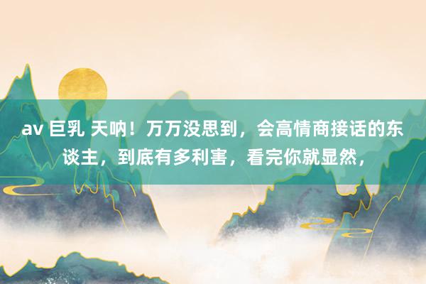 av 巨乳 天呐！万万没思到，会高情商接话的东谈主，到底有多利害，看完你就显然，