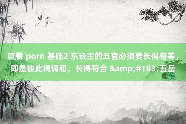巨臀 porn 基础2 东谈主的五官必须要长得相等,即是彼此得调和,长得符合 ·五岳