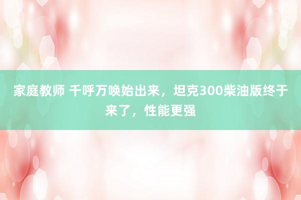 家庭教师 千呼万唤始出来，坦克300柴油版终于来了，性能更强