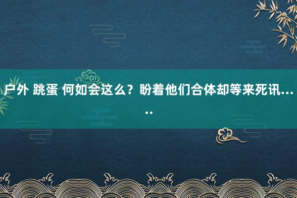 户外 跳蛋 何如会这么？盼着他们合体却等来死讯.....
