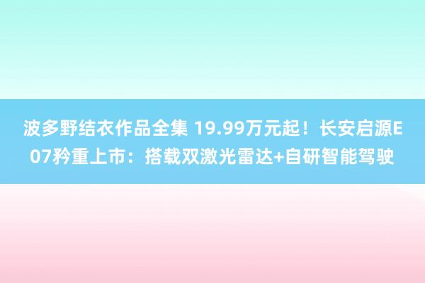 波多野结衣作品全集 19.99万元起！长安启源E07矜重上市：搭载双激光雷达+自研智能驾驶