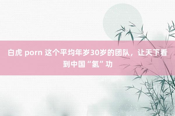 白虎 porn 这个平均年岁30岁的团队，让天下看到中国“氢”功