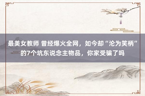 最美女教师 曾经爆火全网，如今却“沦为笑柄”的7个坑东说念主物品，你家受骗了吗