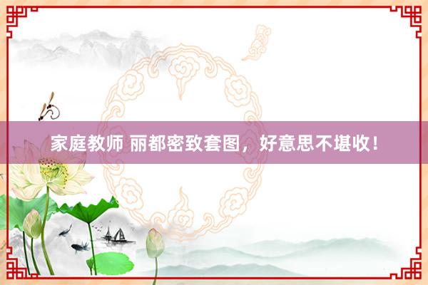 家庭教师 丽都密致套图，好意思不堪收！