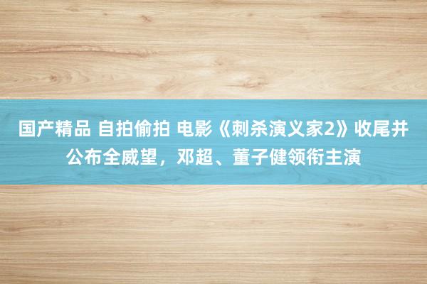 国产精品 自拍偷拍 电影《刺杀演义家2》收尾并公布全威望，邓超、董子健领衔主演