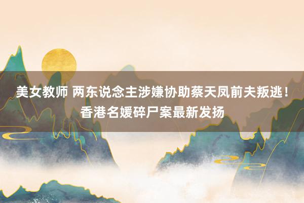 美女教师 两东说念主涉嫌协助蔡天凤前夫叛逃！香港名媛碎尸案最新发扬