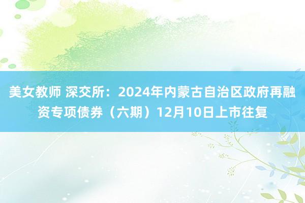 美女教师 深交所：2024年内蒙古自治区政府再融资专项债券（六期）12月10日上市往复