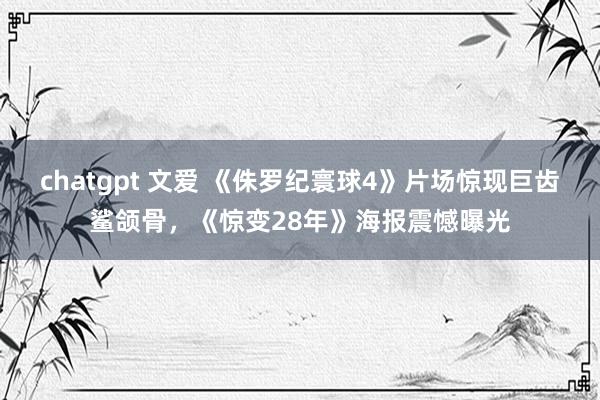 chatgpt 文爱 《侏罗纪寰球4》片场惊现巨齿鲨颌骨，《惊变28年》海报震憾曝光