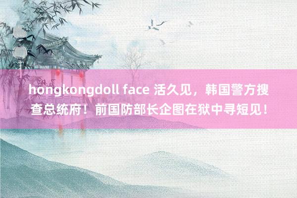 hongkongdoll face 活久见，韩国警方搜查总统府！前国防部长企图在狱中寻短见！