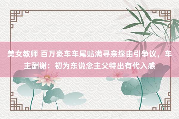 美女教师 百万豪车车尾贴满寻亲缘由引争议，车主酬谢：初为东说念主父特出有代入感