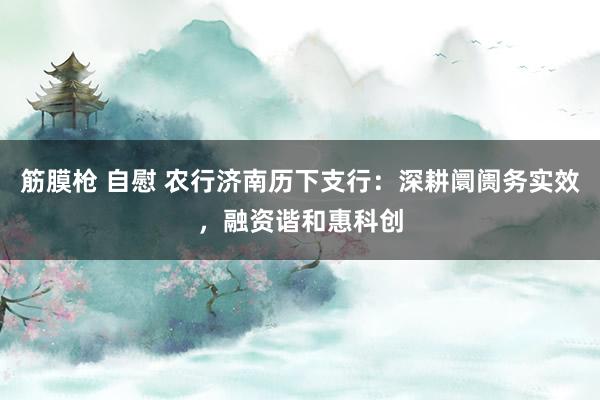筋膜枪 自慰 农行济南历下支行：深耕阛阓务实效，融资谐和惠科创
