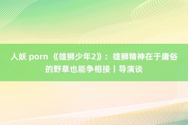 人妖 porn 《雄狮少年2》：雄狮精神在于庸俗的野草也能争相接丨导演谈