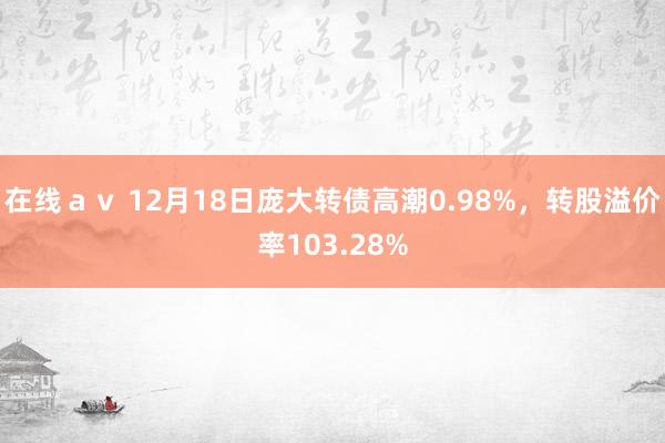在线ａｖ 12月18日庞大转债高潮0.98%，转股溢价率103.28%