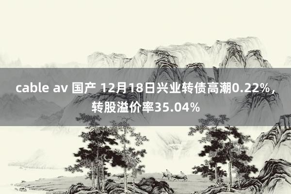 cable av 国产 12月18日兴业转债高潮0.22%，转股溢价率35.04%
