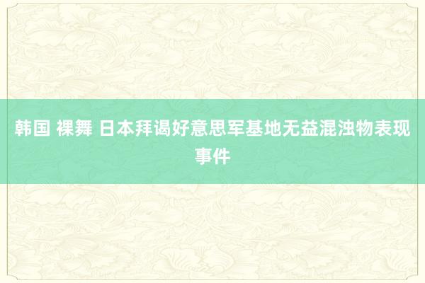 韩国 裸舞 日本拜谒好意思军基地无益混浊物表现事件