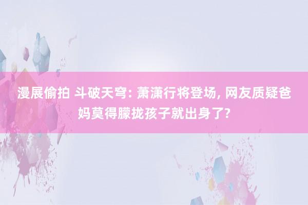 漫展偷拍 斗破天穹: 萧潇行将登场， 网友质疑爸妈莫得朦拢孩子就出身了?
