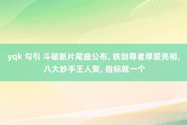 yqk 勾引 斗破新片尾曲公布， 铁剑尊者厚爱亮相， 八大妙手王人聚， 指标就一个