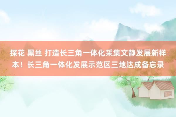 探花 黑丝 打造长三角一体化采集文静发展新样本！长三角一体化发展示范区三地达成备忘录