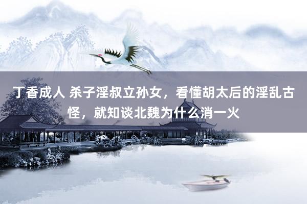 丁香成人 杀子淫叔立孙女，看懂胡太后的淫乱古怪，就知谈北魏为什么消一火