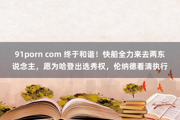91porn com 终于和谐！快船全力来去两东说念主，愿为哈登出选秀权，伦纳德看清执行