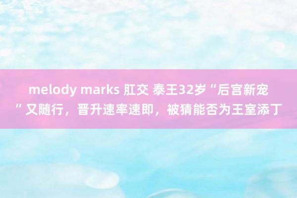 melody marks 肛交 泰王32岁“后宫新宠”又随行，晋升速率速即，被猜能否为王室添丁