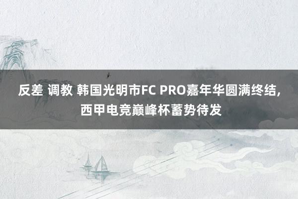 反差 调教 韩国光明市FC PRO嘉年华圆满终结， 西甲电竞巅峰杯蓄势待发