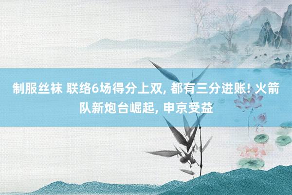 制服丝袜 联络6场得分上双， 都有三分进账! 火箭队新炮台崛起， 申京受益