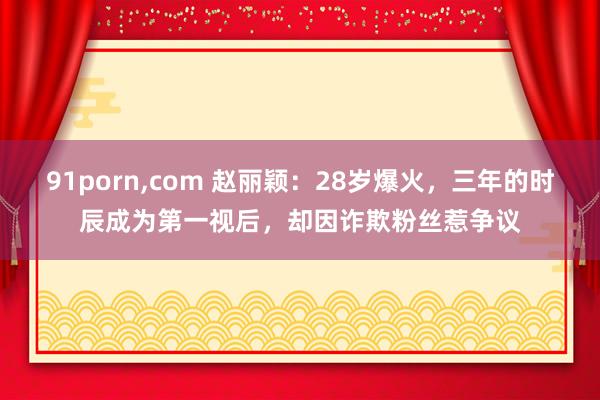 91porn，com 赵丽颖：28岁爆火，三年的时辰成为第一视后，却因诈欺粉丝惹争议