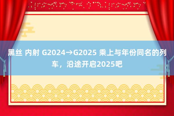 黑丝 内射 G2024→G2025 乘上与年份同名的列车，沿途开启2025吧