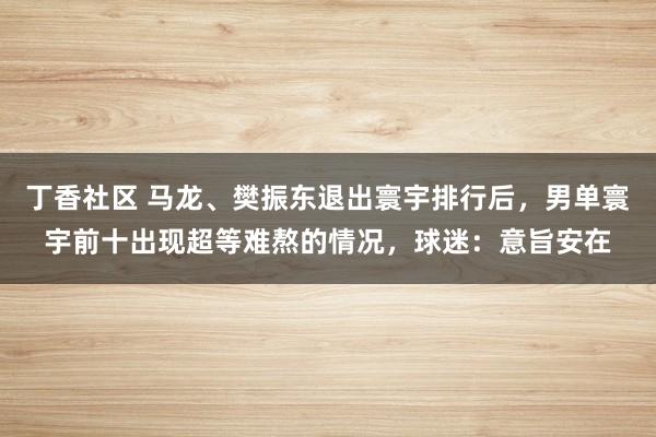 丁香社区 马龙、樊振东退出寰宇排行后,男单寰宇前十出现超等难熬的情况,球迷:意旨安在