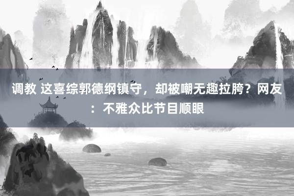调教 这喜综郭德纲镇守，却被嘲无趣拉胯？网友：不雅众比节目顺眼