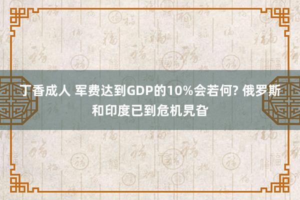 丁香成人 军费达到GDP的10%会若何? 俄罗斯和印度已到危机旯旮