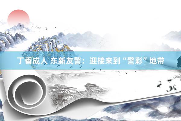 丁香成人 东新友警：迎接来到“警彩”地带