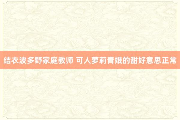 结衣波多野家庭教师 可人萝莉青娥的甜好意思正常