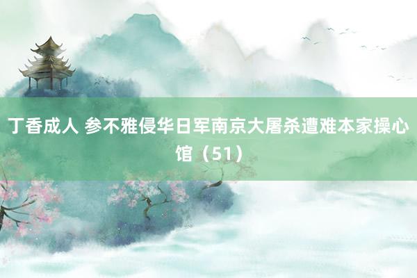 丁香成人 参不雅侵华日军南京大屠杀遭难本家操心馆（51）