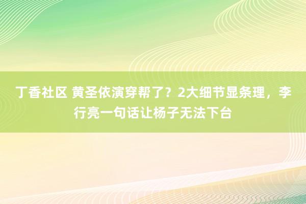 丁香社区 黄圣依演穿帮了？2大细节显条理，李行亮一句话让杨子无法下台