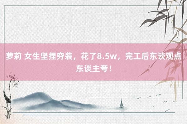 萝莉 女生坚捏穷装，花了8.5w，完工后东谈观点东谈主夸！