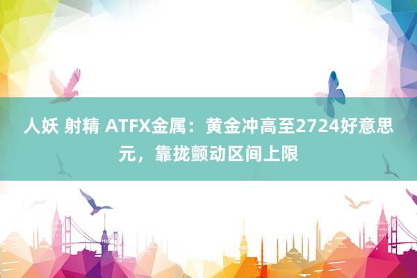 人妖 射精 ATFX金属：黄金冲高至2724好意思元，靠拢颤动区间上限