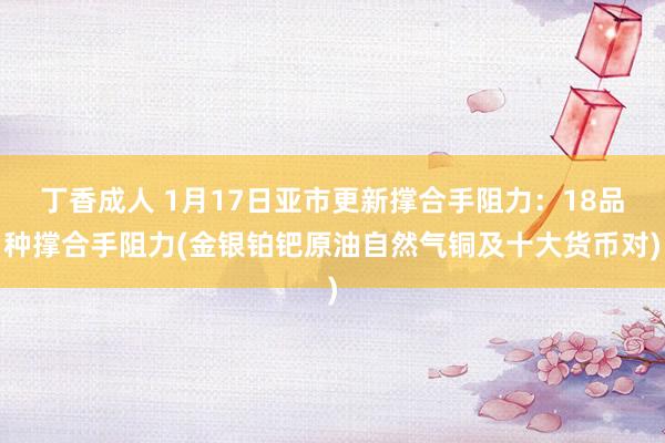 丁香成人 1月17日亚市更新撑合手阻力：18品种撑合手阻力(金银铂钯原油自然气铜及十大货币对)