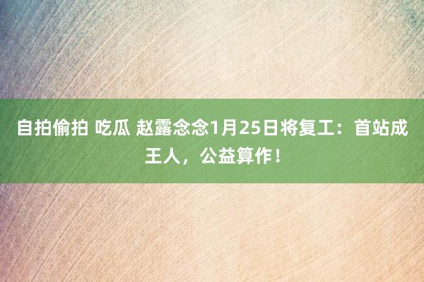 自拍偷拍 吃瓜 赵露念念1月25日将复工：首站成王人，公益算作！