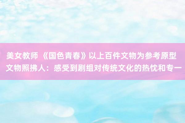 美女教师 《国色青春》以上百件文物为参考原型  文物照拂人：感受到剧组对传统文化的热忱和专一