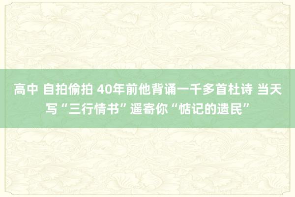 高中 自拍偷拍 40年前他背诵一千多首杜诗 当天写“三行情书”遥寄你“惦记的遗民”