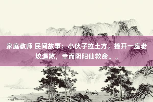家庭教师 民间故事：小伙子拉土方，撞开一座老坟遇煞，幸而阴阳仙救命。。
